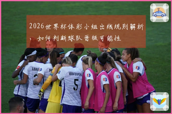 2026世界杯体彩小组出线规则解析，如何判断球队晋级可能性